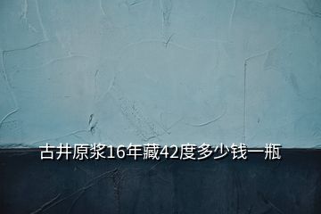 古井原浆16年藏42度多少钱一瓶