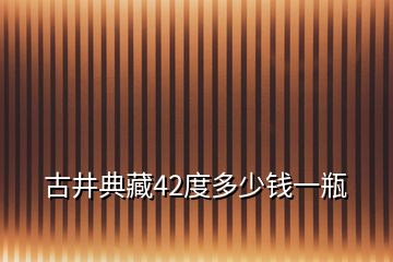 古井典藏42度多少钱一瓶