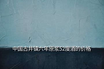 中国古井镇六年原浆52度酒的价格