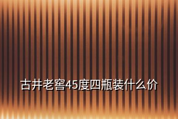 古井老窖45度四瓶装什么价