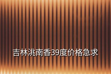 吉林洮南香39度价格急求