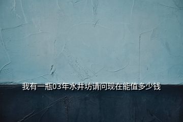 我有一瓶03年水井坊请问现在能值多少钱