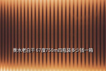 衡水老白干 67度750m四瓶装多少钱一箱