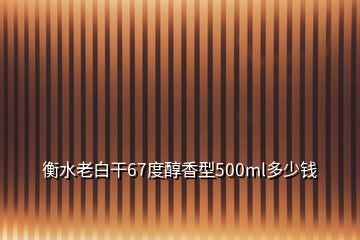 衡水老白干67度醇香型500ml多少钱