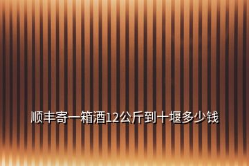 顺丰寄一箱酒12公斤到十堰多少钱