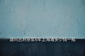 请问古井原浆6年上海滩多少钱一瓶