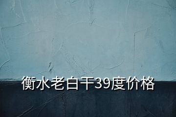 衡水老白干39度价格