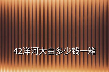 42洋河大曲多少钱一箱