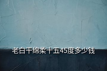 老白干绵柔十五45度多少钱