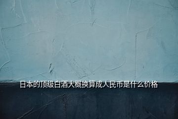 日本的顶级白酒大概换算成人民币是什么价格