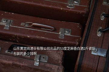 山东黄泥岗酒业有限公司出品的53度芝麻香白酒2斤瓷坛包装的多少钱啊