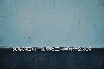 50度的白酒一顿能喝二两半算什么水准