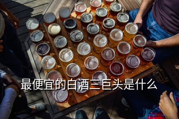 最便宜的白酒三巨头是什么