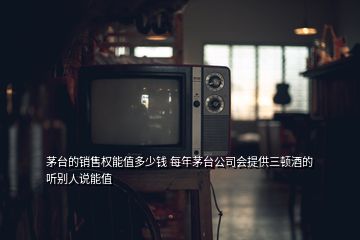 茅台的销售权能值多少钱 每年茅台公司会提供三顿酒的 听别人说能值