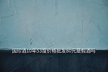 国珍酒10年53度价格批发80元是假酒吗