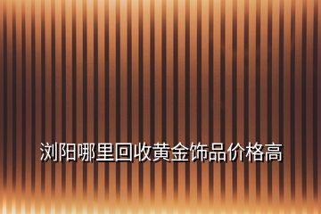 浏阳哪里回收黄金饰品价格高