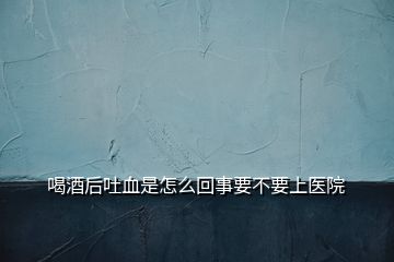 喝酒后吐血是怎么回事要不要上医院