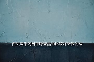 西凤酒系列当中哪些品种比较好想做代理