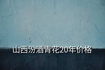 山西汾酒青花20年价格