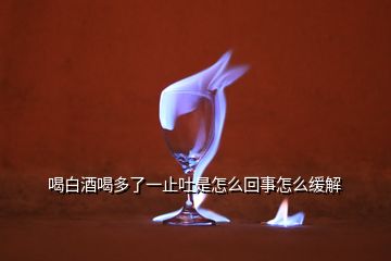 喝白酒喝多了一止吐是怎么回事怎么缓解