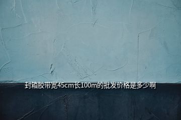 封箱胶带宽45cm长100m的批发价格是多少啊