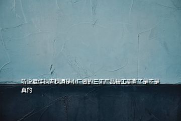 听说藏佳纯青稞酒是小厂做的三无产品被工商查了是不是真的