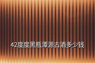 42度度黑瓶潭源古酒多少钱