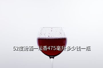 52度汾酒一坛香475毫升多少钱一瓶