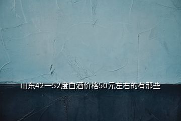 山东42一52度白酒价格50元左右的有那些