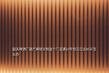 韶关啤洒厂破产再就业到这个厂没满10年但又已达45岁怎么办