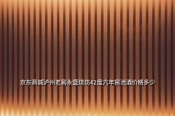 京东商城泸州老窖永盛烧坊42度六年窖池酒价格多少