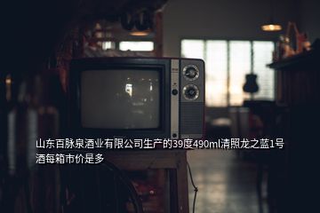 山东百脉泉酒业有限公司生产的39度490ml清照龙之蓝1号酒每箱市价是多