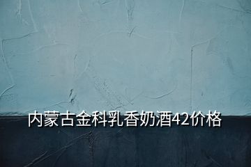 内蒙古金科乳香奶酒42价格