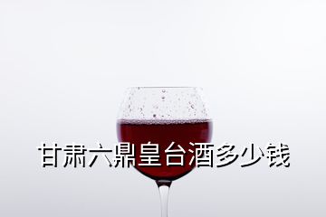 甘肃六鼎皇台酒多少钱