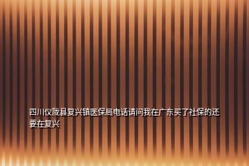 四川仪陇县复兴镇医保局电话请问我在广东买了社保的还要在复兴