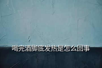 喝完酒脚底发热是怎么回事