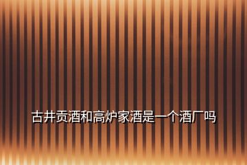 古井贡酒和高炉家酒是一个酒厂吗