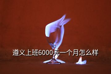 遵义上班6000元一个月怎么样