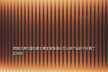 想做白酒代理内蒙古黄金家族酒业怎么样产品好不好做了后市场