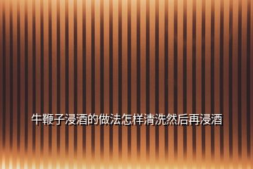 牛鞭子浸酒的做法怎样清洗然后再浸酒