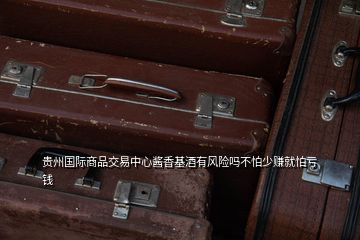 贵州国际商品交易中心酱香基酒有风险吗不怕少赚就怕亏钱