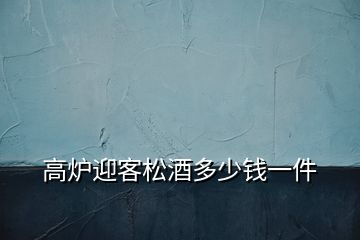 高炉迎客松酒多少钱一件