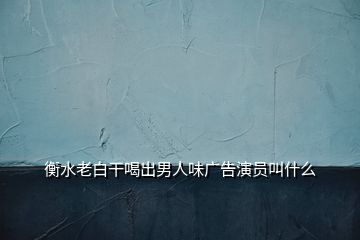 衡水老白干喝出男人味广告演员叫什么