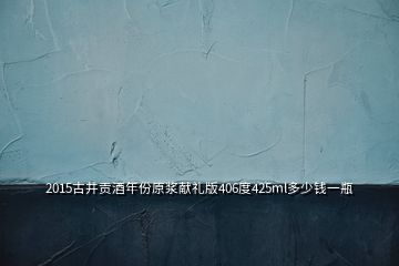 2015古井贡酒年份原浆献礼版406度425ml多少钱一瓶