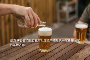 酿酒 酱香白酒我自己可以酿造吗还是说一定要在固定的某地才可