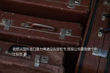 我想从国外进口喜力啤酒没有授权书 贸易公司要我做个中文标签 要