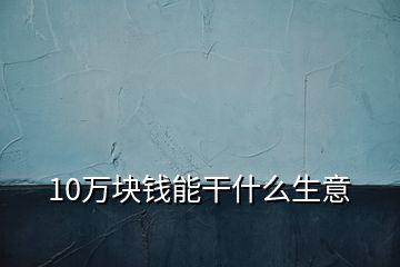 10万块钱能干什么生意