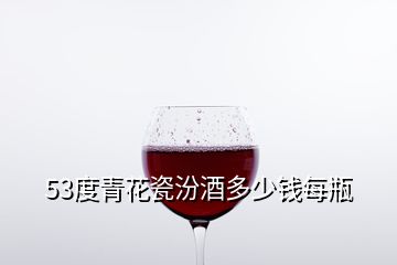 53度青花瓷汾酒多少钱每瓶