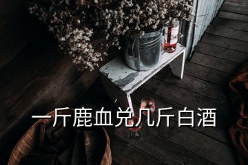 一斤鹿血兑几斤白酒