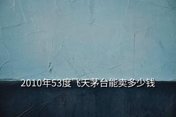 2010年53度飞天茅台能卖多少钱